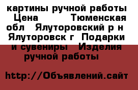 картины ручной работы › Цена ­ 500 - Тюменская обл., Ялуторовский р-н, Ялуторовск г. Подарки и сувениры » Изделия ручной работы   